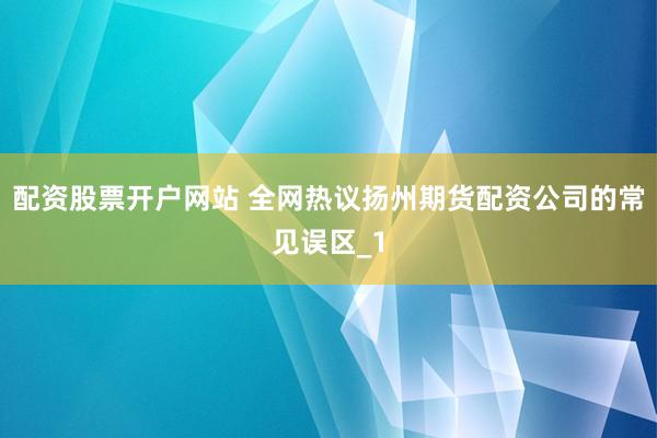 配资股票开户网站 全网热议扬州期货配资公司的常见误区_1