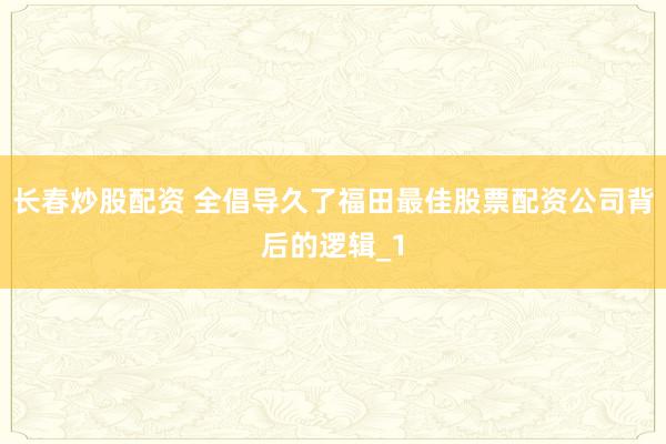长春炒股配资 全倡导久了福田最佳股票配资公司背后的逻辑_1