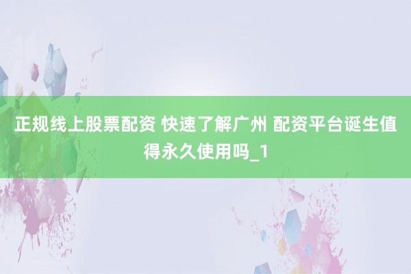 正规线上股票配资 快速了解广州 配资平台诞生值得永久使用吗_1