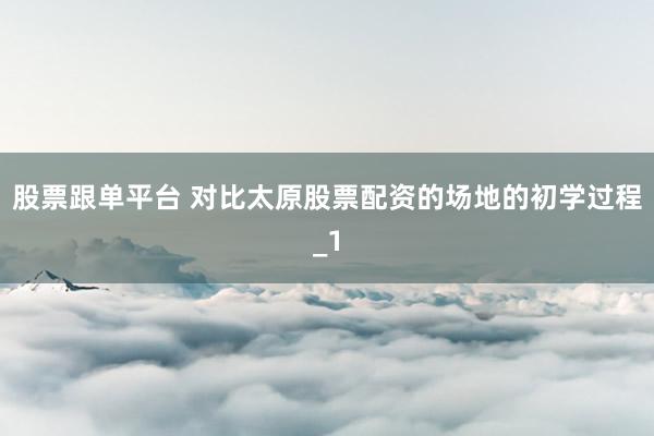 股票跟单平台 对比太原股票配资的场地的初学过程_1