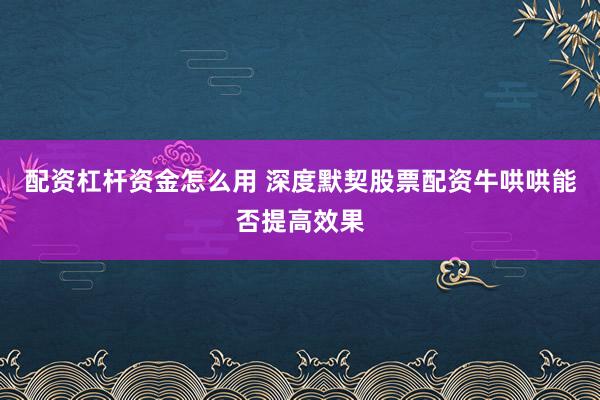 配资杠杆资金怎么用 深度默契股票配资牛哄哄能否提高效果