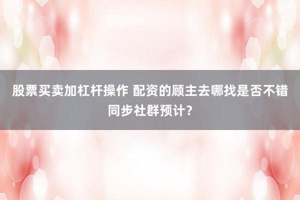 股票买卖加杠杆操作 配资的顾主去哪找是否不错同步社群预计？