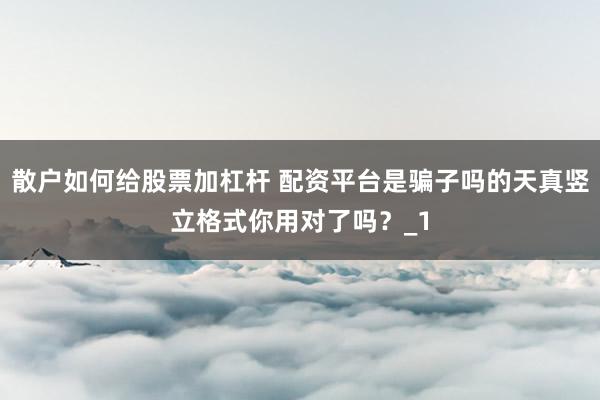 散户如何给股票加杠杆 配资平台是骗子吗的天真竖立格式你用对了吗？_1