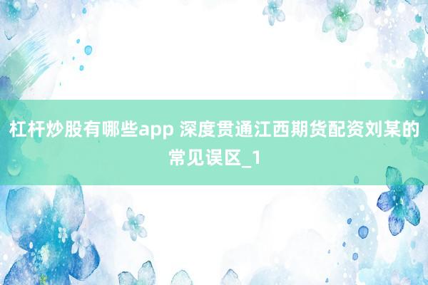 杠杆炒股有哪些app 深度贯通江西期货配资刘某的常见误区_1
