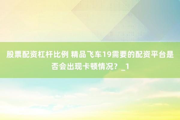 股票配资杠杆比例 精品飞车19需要的配资平台是否会出现卡顿情况？_1