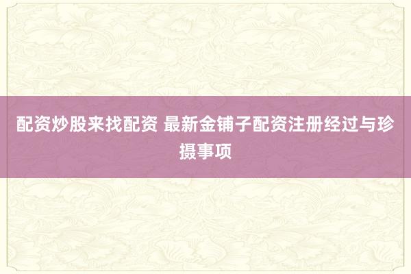 配资炒股来找配资 最新金铺子配资注册经过与珍摄事项