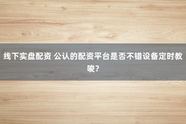 线下实盘配资 公认的配资平台是否不错设备定时教唆？