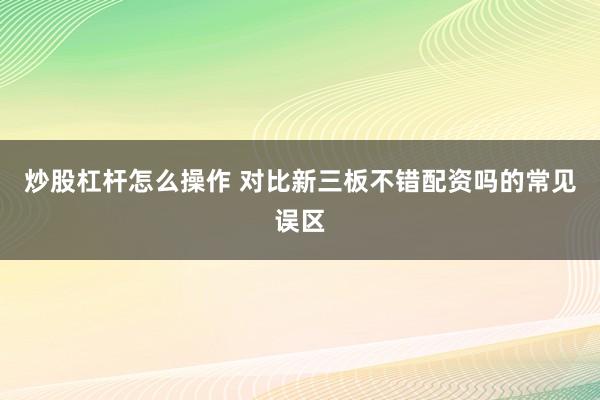 炒股杠杆怎么操作 对比新三板不错配资吗的常见误区
