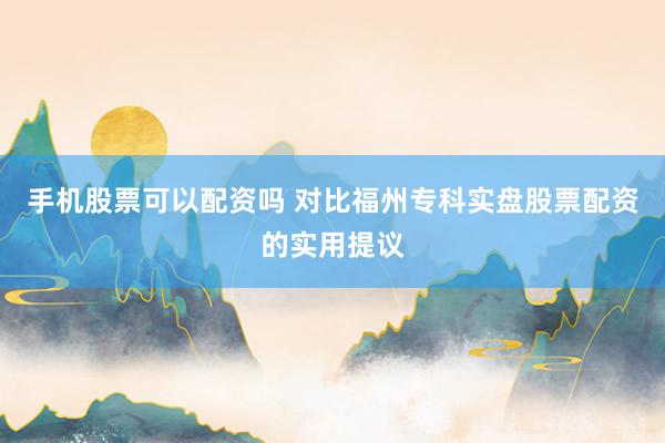 手机股票可以配资吗 对比福州专科实盘股票配资的实用提议