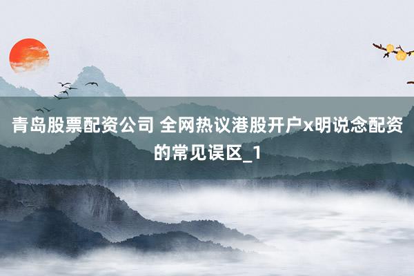 青岛股票配资公司 全网热议港股开户x明说念配资的常见误区_1
