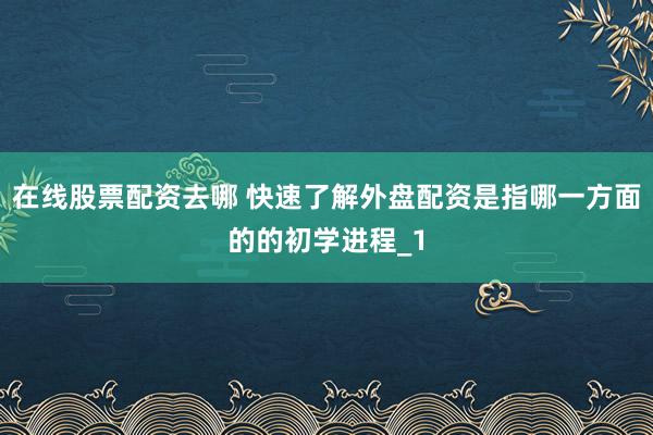 在线股票配资去哪 快速了解外盘配资是指哪一方面的的初学进程_1