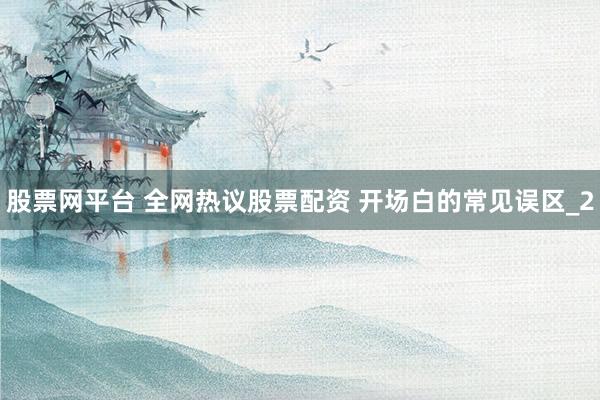 股票网平台 全网热议股票配资 开场白的常见误区_2