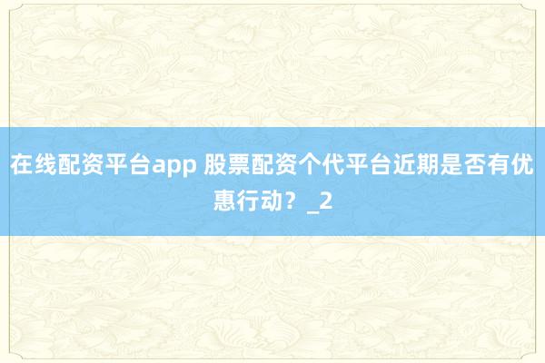 在线配资平台app 股票配资个代平台近期是否有优惠行动？_2