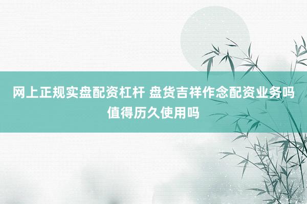 网上正规实盘配资杠杆 盘货吉祥作念配资业务吗值得历久使用吗
